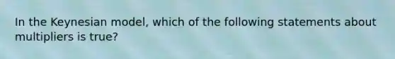 In the Keynesian model, which of the following statements about multipliers is true?