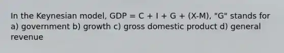 In the Keynesian model, GDP = C + I + G + (X-M), "G" stands for a) government b) growth c) gross domestic product d) general revenue