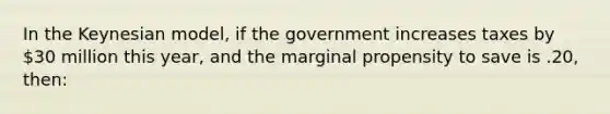 In the Keynesian model, if the government increases taxes by 30 million this year, and the marginal propensity to save is .20, then: