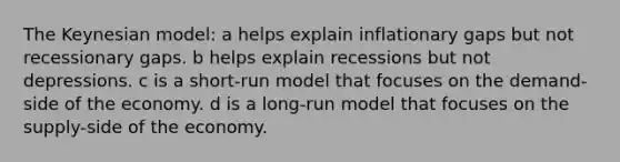 The Keynesian model: a helps explain inflationary gaps but not recessionary gaps. b helps explain recessions but not depressions. c is a short-run model that focuses on the demand-side of the economy. d is a long-run model that focuses on the supply-side of the economy.