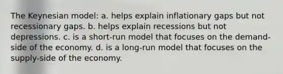 The Keynesian model: a. helps explain inflationary gaps but not recessionary gaps. b. helps explain recessions but not depressions. c. is a short-run model that focuses on the demand-side of the economy. d. is a long-run model that focuses on the supply-side of the economy.