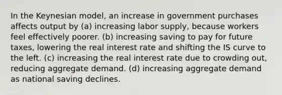 In the Keynesian model, an increase in government purchases affects output by (a) increasing labor supply, because workers feel effectively poorer. (b) increasing saving to pay for future taxes, lowering the real interest rate and shifting the IS curve to the left. (c) increasing the real interest rate due to crowding out, reducing aggregate demand. (d) increasing aggregate demand as national saving declines.