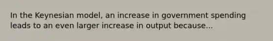 In the Keynesian model, an increase in government spending leads to an even larger increase in output because...