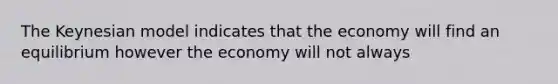 The Keynesian model indicates that the economy will find an equilibrium however the economy will not always