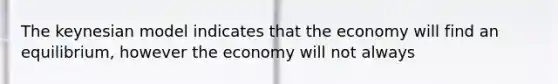 The keynesian model indicates that the economy will find an equilibrium, however the economy will not always