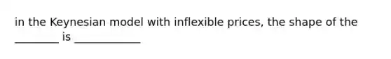 in the Keynesian model with inflexible prices, the shape of the ________ is ____________