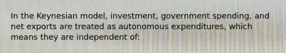 In the Keynesian model, investment, government spending, and net exports are treated as autonomous expenditures, which means they are independent of: