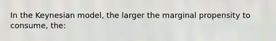 In the Keynesian model, the larger the marginal propensity to consume, the: