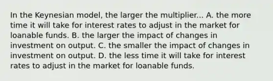 In the Keynesian model, the larger the multiplier... A. the more time it will take for interest rates to adjust in the market for loanable funds. B. the larger the impact of changes in investment on output. C. the smaller the impact of changes in investment on output. D. the less time it will take for interest rates to adjust in the market for loanable funds.