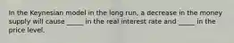 In the Keynesian model in the long run, a decrease in the money supply will cause _____ in the real interest rate and _____ in the price level.