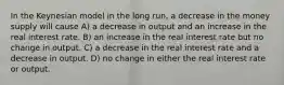 In the Keynesian model in the long run, a decrease in the money supply will cause A) a decrease in output and an increase in the real interest rate. B) an increase in the real interest rate but no change in output. C) a decrease in the real interest rate and a decrease in output. D) no change in either the real interest rate or output.