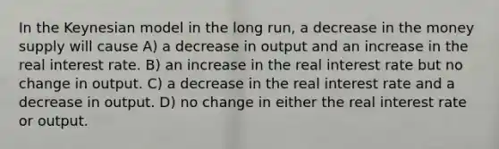 In the Keynesian model in the long run, a decrease in the money supply will cause A) a decrease in output and an increase in the real interest rate. B) an increase in the real interest rate but no change in output. C) a decrease in the real interest rate and a decrease in output. D) no change in either the real interest rate or output.