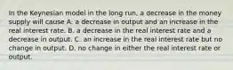 In the Keynesian model in the long run, a decrease in the money supply will cause A. a decrease in output and an increase in the real interest rate. B. a decrease in the real interest rate and a decrease in output. C. an increase in the real interest rate but no change in output. D. no change in either the real interest rate or output.