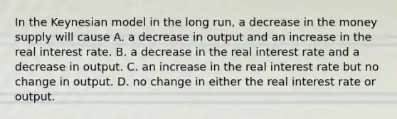 In the Keynesian model in the long run, a decrease in the money supply will cause A. a decrease in output and an increase in the real interest rate. B. a decrease in the real interest rate and a decrease in output. C. an increase in the real interest rate but no change in output. D. no change in either the real interest rate or output.