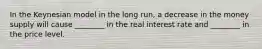 In the Keynesian model in the long run, a decrease in the money supply will cause ________ in the real interest rate and ________ in the price level.