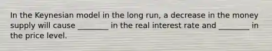 In the Keynesian model in the long run, a decrease in the money supply will cause ________ in the real interest rate and ________ in the price level.