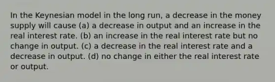 In the Keynesian model in the long run, a decrease in the money supply will cause (a) a decrease in output and an increase in the real interest rate. (b) an increase in the real interest rate but no change in output. (c) a decrease in the real interest rate and a decrease in output. (d) no change in either the real interest rate or output.