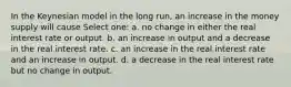 In the Keynesian model in the long run, an increase in the money supply will cause Select one: a. no change in either the real interest rate or output. b. an increase in output and a decrease in the real interest rate. c. an increase in the real interest rate and an increase in output. d. a decrease in the real interest rate but no change in output.