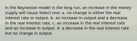 In the Keynesian model in the long run, an increase in the money supply will cause Select one: a. no change in either the real interest rate or output. b. an increase in output and a decrease in the real interest rate. c. an increase in the real interest rate and an increase in output. d. a decrease in the real interest rate but no change in output.