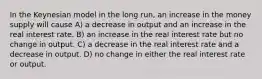 In the Keynesian model in the long run, an increase in the money supply will cause A) a decrease in output and an increase in the real interest rate. B) an increase in the real interest rate but no change in output. C) a decrease in the real interest rate and a decrease in output. D) no change in either the real interest rate or output.