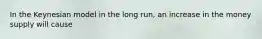 In the Keynesian model in the long run, an increase in the money supply will cause