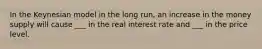 In the Keynesian model in the long run, an increase in the money supply will cause ___ in the real interest rate and ___ in the price level.