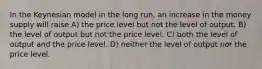 In the Keynesian model in the long run, an increase in the money supply will raise A) the price level but not the level of output. B) the level of output but not the price level. C) both the level of output and the price level. D) neither the level of output nor the price level.