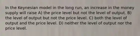 In the Keynesian model in the long run, an increase in the money supply will raise A) the price level but not the level of output. B) the level of output but not the price level. C) both the level of output and the price level. D) neither the level of output nor the price level.