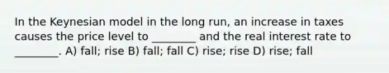 In the Keynesian model in the long run, an increase in taxes causes the price level to ________ and the real interest rate to ________. A) fall; rise B) fall; fall C) rise; rise D) rise; fall