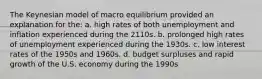 The Keynesian model of macro equilibrium provided an explanation for the: a. high rates of both unemployment and inflation experienced during the 2110s. b. prolonged high rates of unemployment experienced during the 1930s. c. low interest rates of the 1950s and 1960s. d. budget surpluses and rapid growth of the U.S. economy during the 1990s