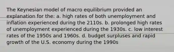 The Keynesian model of macro equilibrium provided an explanation for the: a. high rates of both unemployment and inflation experienced during the 2110s. b. prolonged high rates of unemployment experienced during the 1930s. c. low interest rates of the 1950s and 1960s. d. budget surpluses and rapid growth of the U.S. economy during the 1990s