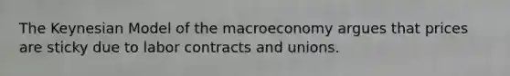 The Keynesian Model of the macroeconomy argues that prices are sticky due to labor contracts and unions.