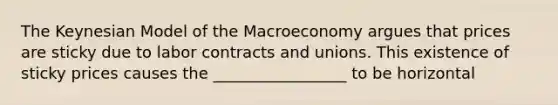 The Keynesian Model of the Macroeconomy argues that prices are sticky due to labor contracts and unions. This existence of sticky prices causes the _________________ to be horizontal