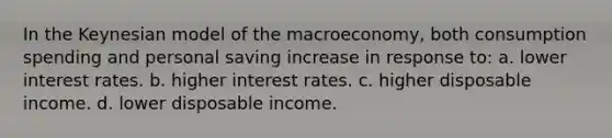 In the Keynesian model of the macroeconomy, both consumption spending and personal saving increase in response to: a. lower interest rates. b. higher interest rates. c. higher disposable income. d. lower disposable income.