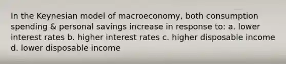 In the Keynesian model of macroeconomy, both consumption spending & personal savings increase in response to: a. lower interest rates b. higher interest rates c. higher disposable income d. lower disposable income