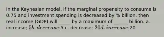 In the Keynesian model, if the marginal propensity to consume is 0.75 and investment spending is decreased by % billion, then real income (GDP) will _____ by a maximum of ______ billion. a. increase; 5 b. decrease;5 c. decrease; 20 d. increase;20