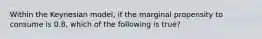 Within the Keynesian model, if the marginal propensity to consume is 0.8, which of the following is true?