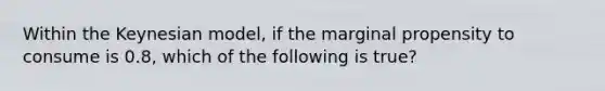 Within the Keynesian model, if the marginal propensity to consume is 0.8, which of the following is true?