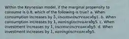 Within the Keynesian model, if the marginal propensity to consume is 0.8, which of the following is true? a. When consumption increases by 5, income increases by1. b. When consumption increases by 1, saving increases by5. c. When investment increases by 1, income increases by5. d. When investment increases by 1, saving increases by5.