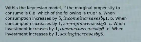 Within the Keynesian model, if the marginal propensity to consume is 0.8, which of the following is true? a. When consumption increases by 5, income increases by1. b. When consumption increases by 1, saving increases by5. c. When investment increases by 1, income increases by5. d. When investment increases by 1, saving increases by5.