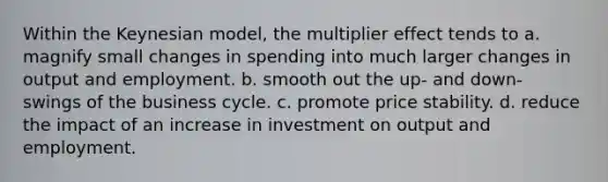 Within the Keynesian model, the multiplier effect tends to a. magnify small changes in spending into much larger changes in output and employment. b. smooth out the up- and down- swings of the business cycle. c. promote price stability. d. reduce the impact of an increase in investment on output and employment.