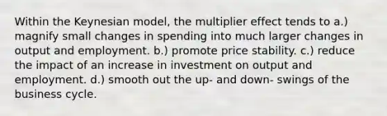 Within the Keynesian model, the multiplier effect tends to a.) magnify small changes in spending into much larger changes in output and employment. b.) promote price stability. c.) reduce the impact of an increase in investment on output and employment. d.) smooth out the up- and down- swings of the business cycle.