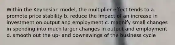 Within the Keynesian model, the multiplier effect tends to a. promote price stability b. reduce the impact of an increase in investment on output and employment c. magnify small changes in spending into much larger changes in output and employment d. smooth out the up- and downswings of the business cycle