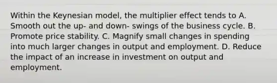 Within the Keynesian model, the multiplier effect tends to A. Smooth out the up- and down- swings of the business cycle. B. Promote price stability. C. Magnify small changes in spending into much larger changes in output and employment. D. Reduce the impact of an increase in investment on output and employment.