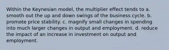 Within the Keynesian model, the multiplier effect tends to a. smooth out the up and down swings of the business cycle. b. promote price stability. c. magnify small changes in spending into much larger changes in output and employment. d. reduce the impact of an increase in investment on output and employment.