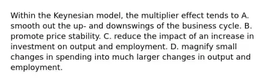 Within the Keynesian model, the multiplier effect tends to A. smooth out the up- and downswings of the business cycle. B. promote <a href='https://www.questionai.com/knowledge/kUPhJpgVCf-price-stability' class='anchor-knowledge'>price stability</a>. C. reduce the impact of an increase in investment on output and employment. D. magnify small changes in spending into much larger changes in output and employment.