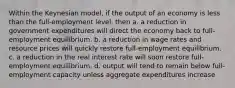 Within the Keynesian model, if the output of an economy is less than the full-employment level, then a. a reduction in government expenditures will direct the economy back to full-employment equilibrium. b. a reduction in wage rates and resource prices will quickly restore full-employment equilibrium. c. a reduction in the real interest rate will soon restore full-employment equilibrium. d. output will tend to remain below full-employment capacity unless aggregate expenditures increase