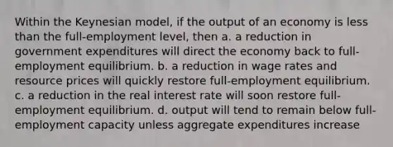 Within the Keynesian model, if the output of an economy is less than the full-employment level, then a. a reduction in government expenditures will direct the economy back to full-employment equilibrium. b. a reduction in wage rates and resource prices will quickly restore full-employment equilibrium. c. a reduction in the real interest rate will soon restore full-employment equilibrium. d. output will tend to remain below full-employment capacity unless aggregate expenditures increase