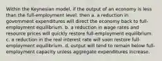 Within the Keynesian model, if the output of an economy is less than the full-employment level, then a. a reduction in government expenditures will direct the economy back to full-employment equilibrium. b. a reduction in wage rates and resource prices will quickly restore full-employment equilibrium. c. a reduction in the real interest rate will soon restore full-employment equilibrium. d. output will tend to remain below full-employment capacity unless aggregate expenditures increase.