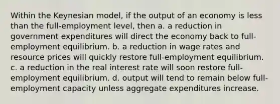 Within the Keynesian model, if the output of an economy is less than the full-employment level, then a. a reduction in government expenditures will direct the economy back to full-employment equilibrium. b. a reduction in wage rates and resource prices will quickly restore full-employment equilibrium. c. a reduction in the real interest rate will soon restore full-employment equilibrium. d. output will tend to remain below full-employment capacity unless aggregate expenditures increase.